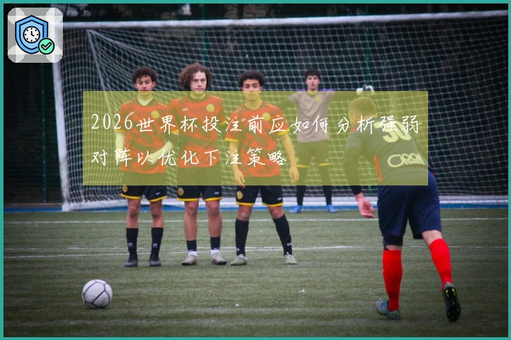 2026世界杯投注前应如何分析强弱对阵以优化下注策略